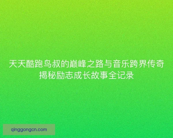 天天酷跑鸟叔的巅峰之路与音乐跨界传奇揭秘励志成长故事全记录