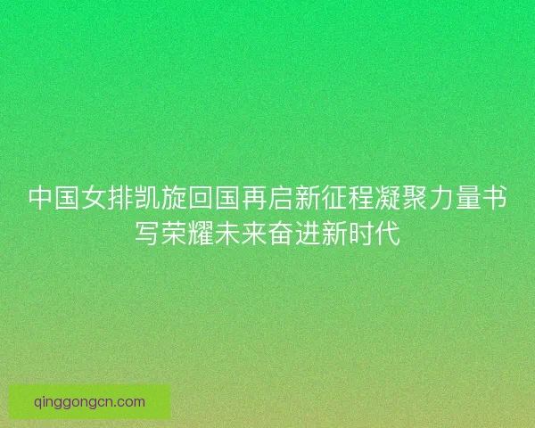 中国女排凯旋回国再启新征程凝聚力量书写荣耀未来奋进新时代