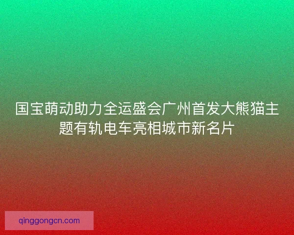 国宝萌动助力全运盛会广州首发大熊猫主题有轨电车亮相城市新名片