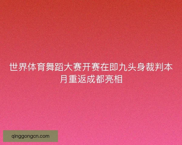 世界体育舞蹈大赛开赛在即九头身裁判本月重返成都亮相