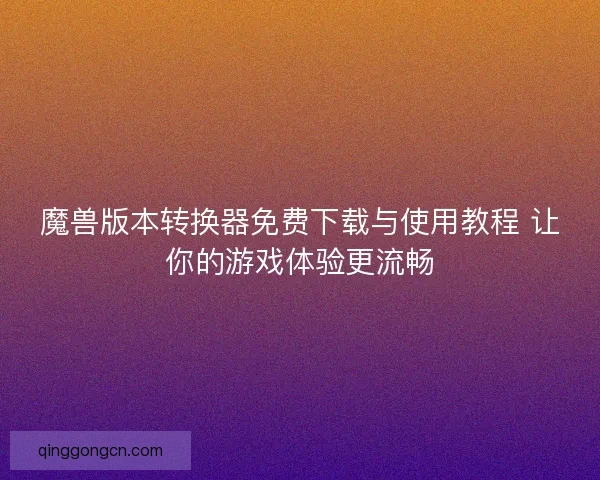 魔兽版本转换器免费下载与使用教程 让你的游戏体验更流畅