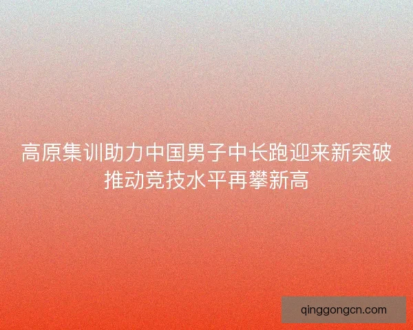 高原集训助力中国男子中长跑迎来新突破推动竞技水平再攀新高